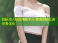 韩国成人视频精选平台 高清流畅极速观看体验