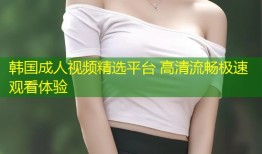 韩国成人视频精选平台 高清流畅极速观看体验