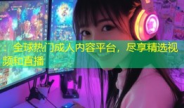 ：全球热门成人内容平台，尽享精选视频和直播
