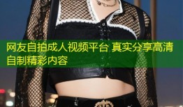 网友自拍成人视频平台 真实分享高清自制精彩内容