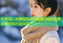 欧美成人免费视频平台高清无限制免费观看顶级内容体验