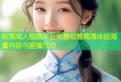 欧美成人视频平台免费观看高清体验海量内容与直播互动