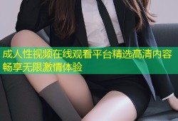 成人性视频在线观看平台精选高清内容畅享无限激情体验