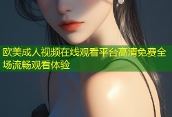 欧美成人视频在线观看平台高清免费全场流畅观看体验