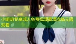 小明明专享成人免费视频高清流畅无限观看
