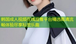 韩国成人视频在线观看平台精选高清流畅体验尽享私密乐趣