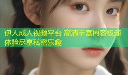 伊人成人视频平台 高清丰富内容极速体验尽享私密乐趣