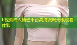 h视频成人精选平台高清流畅无限观看体验