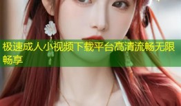 极速成人小视频下载平台高清流畅无限畅享