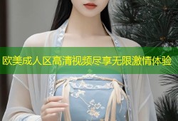 欧美成人区高清视频尽享无限激情体验