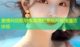 激情网视频尽享高清刺激短片极速播放体验