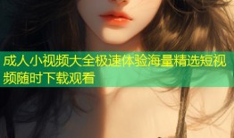 成人小视频大全极速体验海量精选短视频随时下载观看