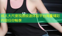 成人大尺度视频极速体验平台海量精彩内容任你畅享