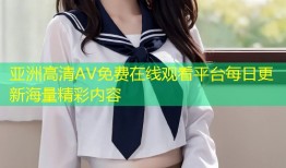 亚洲高清AV免费在线观看平台每日更新海量精彩内容