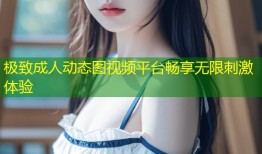 极致成人动态图视频平台畅享无限刺激体验