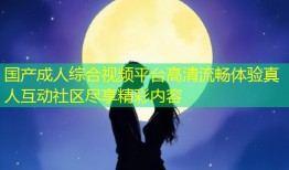 国产成人综合视频平台高清流畅体验真人互动社区尽享精彩内容