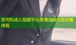 老司机成人视频平台高清流畅无限观看体验