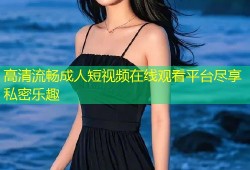 高清流畅成人短视频在线观看平台尽享私密乐趣