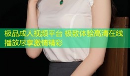 极品成人视频平台 极致体验高清在线播放尽享激情精彩