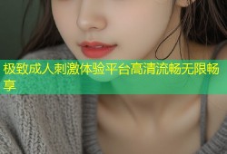极致成人刺激体验平台高清流畅无限畅享