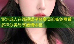 亚洲成人在线视频平台高清流畅免费看多样分类尽享激情体验