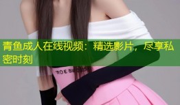 青鱼成人在线视频：精选影片，尽享私密时刻