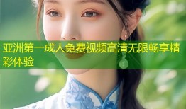 亚洲第一成人免费视频高清无限畅享精彩体验