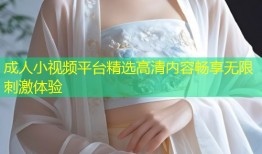 成人小视频平台精选高清内容畅享无限刺激体验