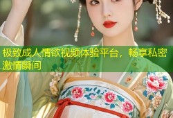极致成人情欲视频体验平台，畅享私密激情瞬间