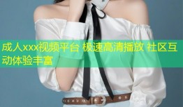 成人xxx视频平台 极速高清播放 社区互动体验丰富