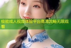 极致成人视频体验平台高清流畅无限观看