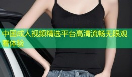 中国成人视频精选平台高清流畅无限观看体验
