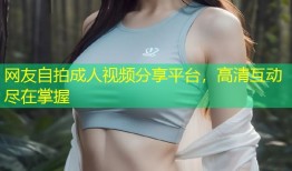 网友自拍成人视频分享平台，高清互动尽在掌握
