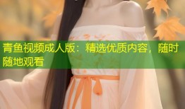 青鱼视频成人版：精选优质内容，随时随地观看