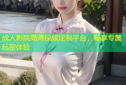 成人影院高清视频定制平台，畅享专属私密体验