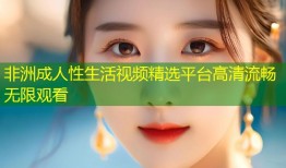 非洲成人性生活视频精选平台高清流畅无限观看