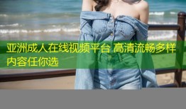 亚洲成人在线视频平台 高清流畅多样内容任你选