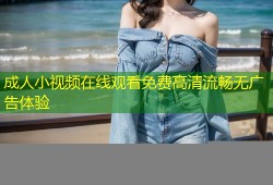 成人小视频在线观看免费高清流畅无广告体验