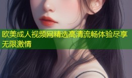 欧美成人视频网精选高清流畅体验尽享无限激情