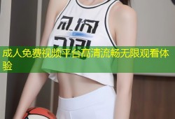 成人免费视频平台高清流畅无限观看体验