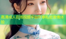 高清成人在线视频平台尽享私密激情体验