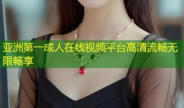 亚洲第一成人在线视频平台高清流畅无限畅享