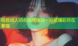 极致成人动态视频体验一站式精彩尽在掌握