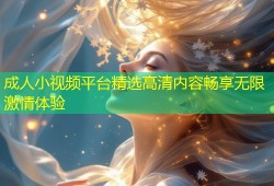 成人小视频平台精选高清内容畅享无限激情体验