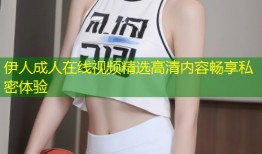 伊人成人在线视频精选高清内容畅享私密体验