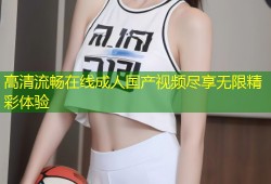 高清流畅在线成人国产视频尽享无限精彩体验