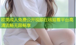 欧美成人免费公开视频在线观看平台高清流畅无限畅享