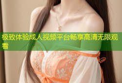 极致体验成人视频平台畅享高清无限观看