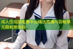 成人性视频免费平台精选高清内容畅享无限刺激体验