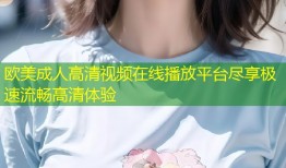 欧美成人高清视频在线播放平台尽享极速流畅高清体验